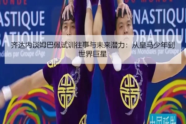 齐达内谈姆巴佩试训往事与未来潜力：从皇马少年到世界巨星
